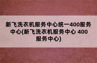 新飞洗衣机服务中心统一400服务中心(新飞洗衣机服务中心 400服务中心)